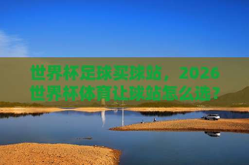【世界杯阿根廷比球站】:2026年球迷必知的五大看点与实用指南 【世界杯阿根廷比球站】:2026年球迷必知的五大看点与实用指南