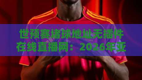 世预赛堵球地址无插件在线直播网：2026年亚洲区预选赛观赛全攻略