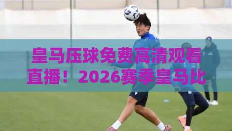 皇马压球免费高清观看直播！2026赛季皇马比赛在线观看指南
