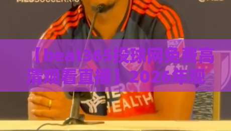【beat365投球网免费高清观看直播】2026年观赛体验全揭秘:画质与稳定性的真实评测