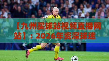 【九州买球站视频直播网站】: 2026年资深球迷的实测报告与实用避坑指南