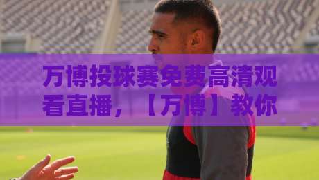 万博投球赛免费高清观看直播,【万博】教你避开那些坑!2026观赛指南