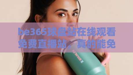 be365球盘站在线观看免费直播站,真的能免费看吗?——2026年实测体验与避坑指南
