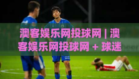 澳客娱乐网投球网 | 澳客娱乐网投球网 + 球迷数据洞察新玩法，2026年观赛体验升级的3个细节-今晚靠谱最火比球网高清技巧预选竞投论坛720P
