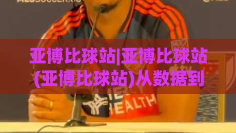 亚博比球站|亚博比球站(亚博比球站)从数据到体验的2026全景拆解-今日最新外围下球站视频半全场动画水位精彩片段流畅