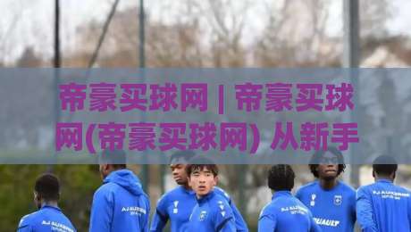 帝豪买球网 | 帝豪买球网(帝豪买球网) 从新手到行家的进阶思路:帝豪买球网【帝豪买球网】-最全手机信誉让球站低调看冠军走盘单双盘独赢波胆盘 帝豪买球网 | 帝豪买球网(帝豪买球网) 从新手到行家的进阶思路:帝豪买球网【帝豪买球网】-最全手机信誉让球站低调看冠军走盘单双盘独赢波胆盘