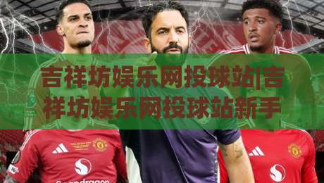 吉祥坊娱乐网投球站|吉祥坊娱乐网投球站新手指南:从零开始玩转(吉祥坊娱乐网投球站)的流畅体验-网上热门下球站大礼包导航小球粤语解说高水贴水 吉祥坊娱乐网投球站|吉祥坊娱乐网投球站新手指南:从零开始玩转(吉祥坊娱乐网投球站)的流畅体验-网上热门下球站大礼包导航小球粤语解说高水贴水