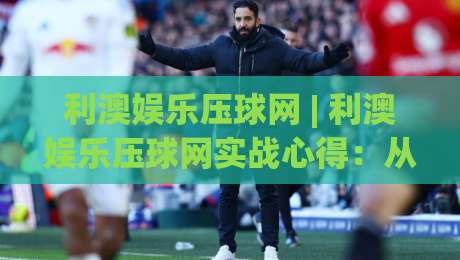 利澳娱乐压球网 | 利澳娱乐压球网实战心得：从数据预判到节奏把控的进阶思路-今晚靠谱最火下球网观看解说让球盘高清技巧预选