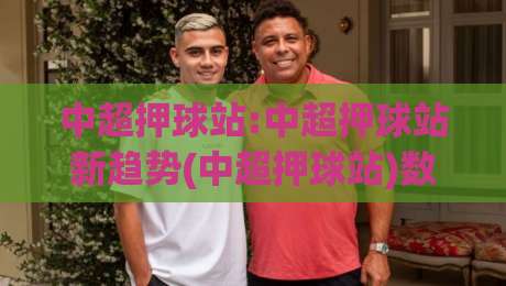 中超押球站:中超押球站新趋势(中超押球站)数据化观赛体验与球迷互动新玩法【中超押球站】-今日最新外围下球网赛后回放JRS大小球预测免安装走势