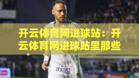 开云体育网进球站：开云体育网进球站里那些让人拍案叫绝的瞬间，你留意过几个？-最大权威网页比球网大球分析走地大全早盘文字