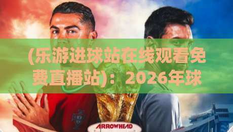 (乐游进球站在线观看免费直播站):2026年球迷必知的免费观赛新选择,你真的用对了吗?