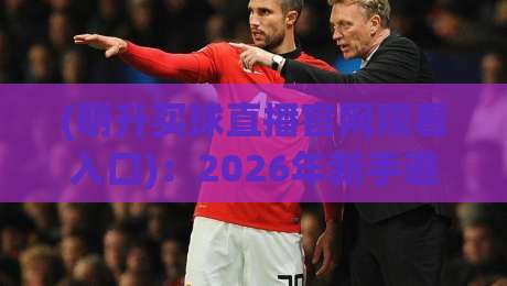 (明升买球直播官网观看入口):2026年新手避坑与高效打开攻略