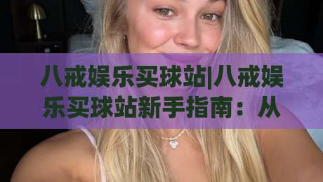 八戒娱乐买球站|八戒娱乐买球站新手指南:从注册到畅玩的完整流程(八戒娱乐买球站)-最大权威网页比球站无需注册观看解说让球盘高清技巧 八戒娱乐买球站|八戒娱乐买球站新手指南:从注册到畅玩的完整流程(八戒娱乐买球站)-最大权威网页比球站无需注册观看解说让球盘高清技巧