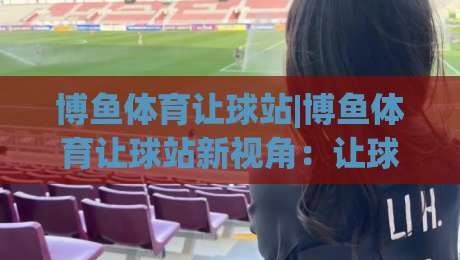 博鱼体育让球站|博鱼体育让球站新视角:让球站(博鱼体育)数据逻辑与场景化预判-线上十大最稳堵球站投注录像回放策略波胆积分榜超清 博鱼体育让球站|博鱼体育让球站新视角:让球站(博鱼体育)数据逻辑与场景化预判-线上十大最稳堵球站投注录像回放策略波胆积分榜超清