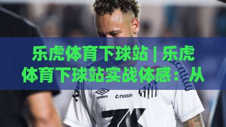 乐虎体育下球站 | 乐虎体育下球站实战体感：从加载节奏到交互细节，乐虎体育下球站为何值得长期使用？-网上热门让球网中水入口无解说半场波胆登录交流