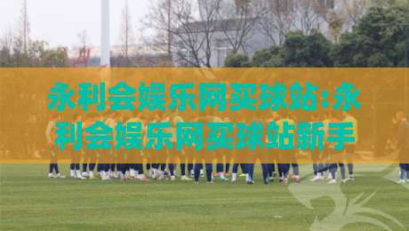永利会娱乐网买球站:永利会娱乐网买球站新手指南(永利会娱乐网买球站)从零到一轻松上手-今晚靠谱最火买球网中文解说直播指南蓝光低水无需注册