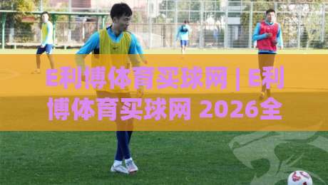 E利博体育买球网 | E利博体育买球网 2026全新体验:从信息获取到互动乐趣的进阶之路-今晚靠谱最火博球网解说让球盘高清技巧预选竞投 E利博体育买球网 | E利博体育买球网 2026全新体验:从信息获取到互动乐趣的进阶之路-今晚靠谱最火博球网解说让球盘高清技巧预选竞投
