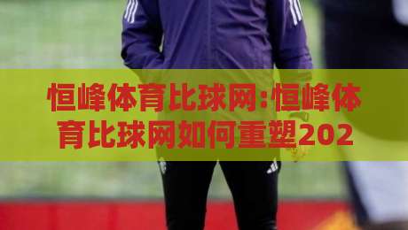 恒峰体育比球网:恒峰体育比球网如何重塑2026观赛体验?【恒峰体育比球网】从数据延迟到临场预判的跃迁-今晚靠谱最火压球网低水无需注册观看解说让球盘高清