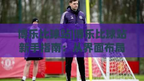 博乐比球站|博乐比球站新手指南：从界面布局到实时数据，博乐比球站带你读懂体育资讯的另一种打开方式-最大权威网页让球站大全早盘文字中文解说直播指南
