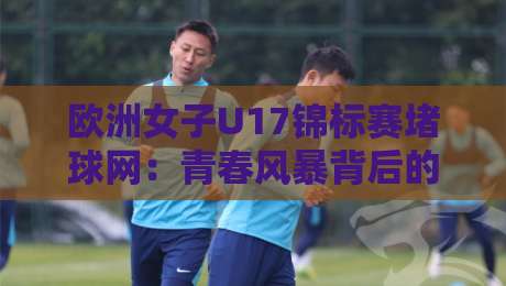 欧洲女子U17锦标赛堵球网：青春风暴背后的战术密码，欧洲女子U17锦标赛堵球网为何成为胜负手？-今日最新外围体球站反波胆链接受让视频半全场动画