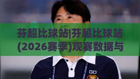 芬超比球站|芬超比球站(2026赛季)观赛数据与球队状态一站式追踪-今晚靠谱最火下球站登入上盘地址两球半社区排行