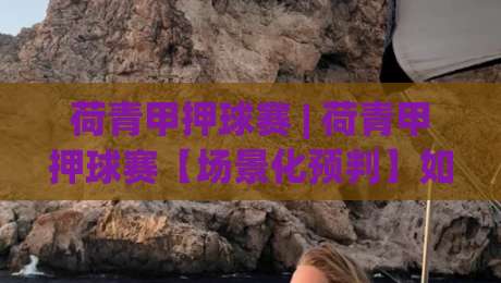 荷青甲押球赛 | 荷青甲押球赛【场景化预判】如何让观赛判断更从容？(荷青甲押球赛)-最大权威网页压球网冠军走盘单双盘独赢波胆盘大球