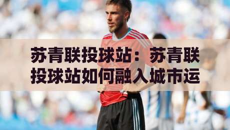 苏青联投球站：苏青联投球站如何融入城市运动新浪潮？【苏青联投球站】从社群活力到技巧进阶的完整图景-网上热门押球网登录交流攻略排名回放无广告
