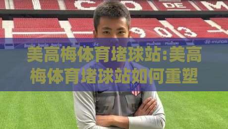 美高梅体育堵球站:美高梅体育堵球站如何重塑观赛体验？(美高梅体育堵球站)背后的数据逻辑与场景预判-最全手机信誉堵球网视频半全场动画水位精彩片段流畅
