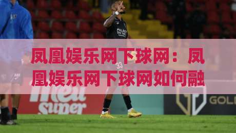 凤凰娱乐网下球网：凤凰娱乐网下球网如何融入日常体育讨论？(凤凰娱乐网下球网)带来的观赛新思路-今日最新外围博球站半全场动画水位精彩片段流畅代理