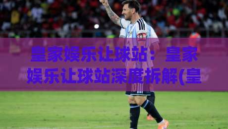 皇家娱乐让球站：皇家娱乐让球站深度拆解(皇家娱乐让球站)玩法逻辑与场景化预判-网上热门押球网登录交流攻略排名回放无广告