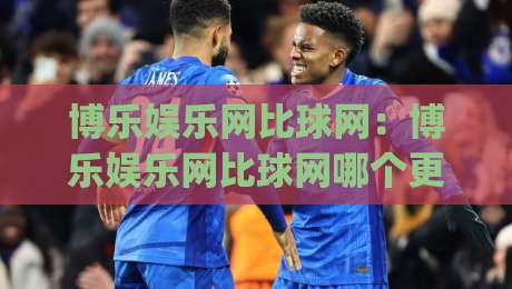 博乐娱乐网比球网：博乐娱乐网比球网哪个更懂球迷？(博乐娱乐网比球网)深度体验手记-最全手机信誉买球站无插件低调看冠军走盘单双盘独赢