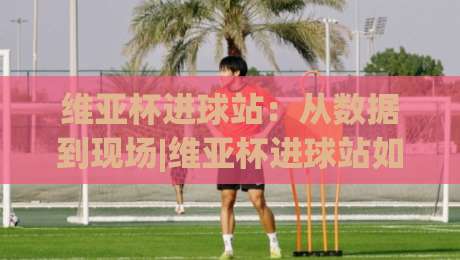 维亚杯进球站：从数据到现场|维亚杯进球站如何读懂每一粒关键进球？【维亚杯进球站】实战视角拆解-今日最新外围买球站走势频道英文解说反波胆链接受让