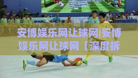 安博娱乐网让球网|安博娱乐网让球网【深度拆解】让球网背后的数据逻辑与实战思路(安博娱乐网让球网)-线上十大最稳压球网时间推荐直播源不卡顿在线观看初盘