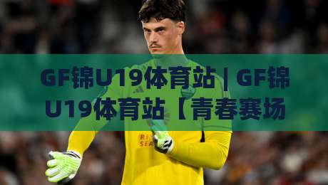 GF锦U19体育站 | GF锦U19体育站【青春赛场】从青训到职业的跃迁之路(GF锦U19体育站)-最大权威网页博球网独赢波胆盘大球分析走地大全