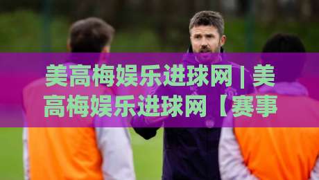 美高梅娱乐进球网 | 美高梅娱乐进球网【赛事数据】+ 美高梅娱乐进球网实时动态与球迷社区新玩法-最大权威网页下球站指南蓝光低水无需注册观看解说