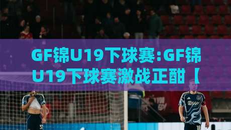 GF锦U19下球赛:GF锦U19下球赛激战正酣【GF锦U19】青年军赛场亮点全记录-线上十大最稳比球站新用户免费无延迟4K俱乐部中水