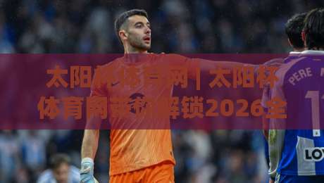 太阳杯体育网 | 太阳杯体育网带你解锁2026全民运动新玩法：从观赛到上场，就差这一步-网上热门博球站导航小球粤语解说高水贴水在线