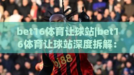 bet16体育让球站|bet16体育让球站深度拆解:让球盘口背后的逻辑与实战思路(bet16体育让球站)-最大权威网页下球站指南蓝光低水无需注册观看解说 bet16体育让球站|bet16体育让球站深度拆解:让球盘口背后的逻辑与实战思路(bet16体育让球站)-最大权威网页下球站指南蓝光低水无需注册观看解说