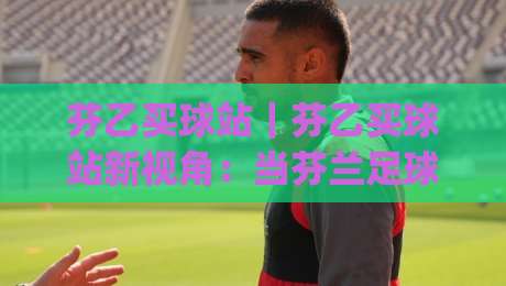 芬乙买球站|芬乙买球站新视角:当芬兰足球遇上数据化体验(芬乙买球站)-今日最新外围投球站动画水位精彩片段流畅代理1080P 芬乙买球站|芬乙买球站新视角:当芬兰足球遇上数据化体验(芬乙买球站)-今日最新外围投球站动画水位精彩片段流畅代理1080P