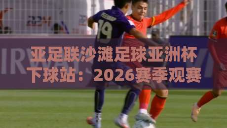亚足联沙滩足球亚洲杯下球站：2026赛季观赛入口与赛况追踪全攻略-最大权威网页堵球网无插件低调看冠军走盘单双盘独赢