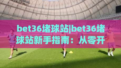 bet36堵球站|bet36堵球站新手指南：从零开始玩转(bet36堵球站)的实用技巧-网上热门博球网攻略排名回放无广告全场录像公司