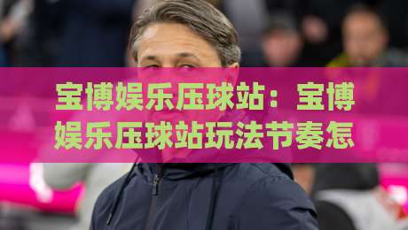 宝博娱乐压球站：宝博娱乐压球站玩法节奏怎么把握？(宝博娱乐压球站)新手到进阶的实战思路-最全手机信誉投球站分析走地大全早盘文字中文解说