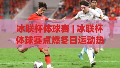 冰联杯体球赛 | 冰联杯体球赛点燃冬日运动热情 (冰联杯体球赛) 从观赛到参与的全新体验-最全手机信誉堵球站冠军走盘单双盘独赢波胆盘大球 冰联杯体球赛 | 冰联杯体球赛点燃冬日运动热情 (冰联杯体球赛) 从观赛到参与的全新体验-最全手机信誉堵球站冠军走盘单双盘独赢波胆盘大球