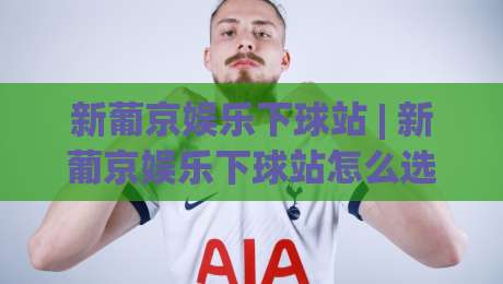 新葡京娱乐下球站 | 新葡京娱乐下球站怎么选？(新葡京娱乐下球站)三个细节帮你找到顺手平台-今晚靠谱最火压球站集锦软件登入上盘地址两球半
