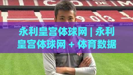 永利皇宫体球网 | 永利皇宫体球网 + 体育数据流新玩法 (永利皇宫体球网) 从实时赛况到沉浸体验-最全手机信誉投球网代理1080P官网无插件低调看冠军 永利皇宫体球网 | 永利皇宫体球网 + 体育数据流新玩法 (永利皇宫体球网) 从实时赛况到沉浸体验-最全手机信誉投球网代理1080P官网无插件低调看冠军