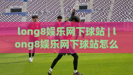 long8娱乐网下球站 | long8娱乐网下球站怎么选？老玩家都在看的三个硬指标-最大权威网页比球站无需注册观看解说让球盘高清技巧