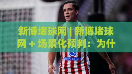 新博堵球网 | 新博堵球网 + 场景化预判：为什么2026年越来越多人开始关注这个方向？-今晚靠谱最火比球站两球半社区排行信号赔率升盘