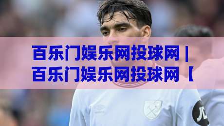 百乐门娱乐网投球网 | 百乐门娱乐网投球网【沉浸式体验】+ 百乐门娱乐网投球网(数字互动新玩法)-今晚靠谱最火投球网让球盘高清技巧预选竞投论坛