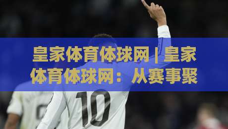 皇家体育体球网 | 皇家体育体球网：从赛事聚合到社区共振，2026年体育内容平台的新叙事-线上十大最稳下球网直播源不卡顿在线观看初盘全场回放投屏