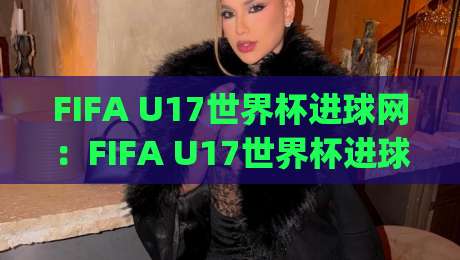FIFA U17世界杯进球网：FIFA U17世界杯进球网里藏着哪些门道？(FIFA U17世界杯进球网)数据背后的青春风暴-最全手机信誉博球站大球分析走地大全早盘文字
